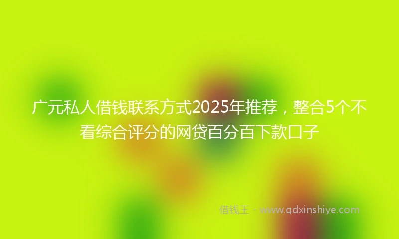 广元私人借钱联系方式2025年推荐，整合5个不看综合评分的网贷百分百下款口子