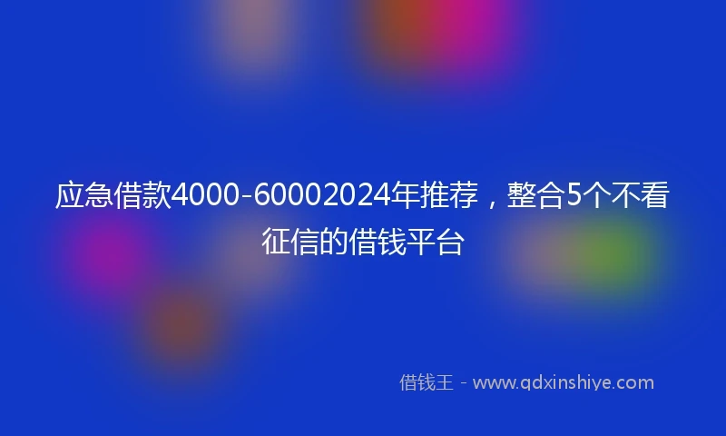 应急借款4000-60002024年推荐，整合5个不看征信的借钱平台
