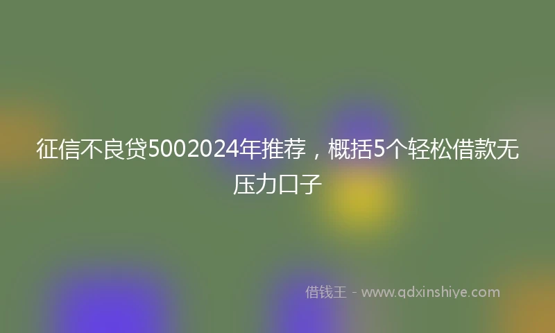 征信不良贷5002024年推荐，概括5个轻松借款无压力口子