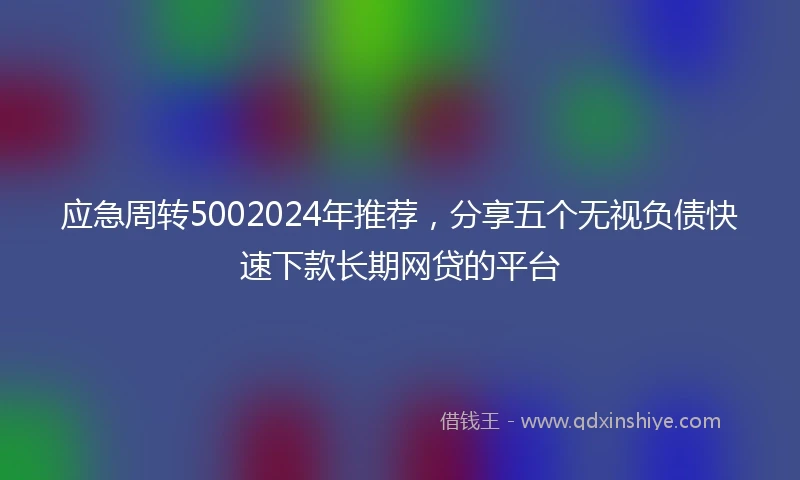 应急周转5002024年推荐，分享五个无视负债快速下款长期网贷的平台