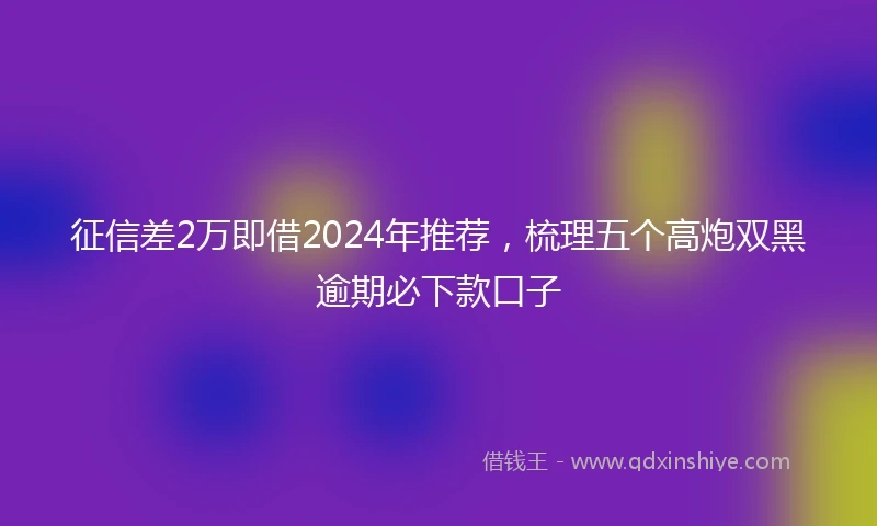 征信差2万即借2024年推荐，梳理五个高炮双黑逾期必下款口子