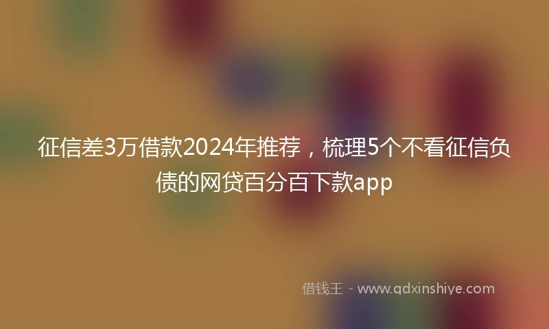 征信差3万借款2024年推荐，梳理5个不看征信负债的网贷百分百下款app