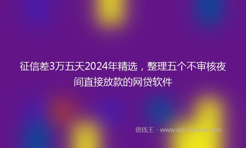 征信差3万五天2024年精选，整理五个不审核夜间直接放款的网贷软件