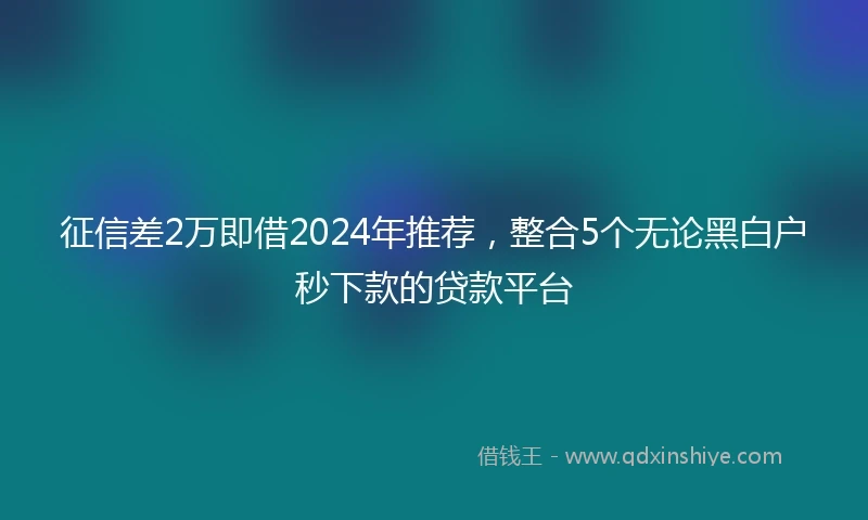 征信差2万即借2024年推荐，整合5个无论黑白户秒下款的贷款平台