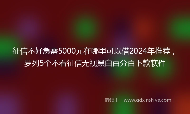 征信不好急需5000元在哪里可以借2024年推荐，罗列5个不看征信无视黑白百分百下款软件