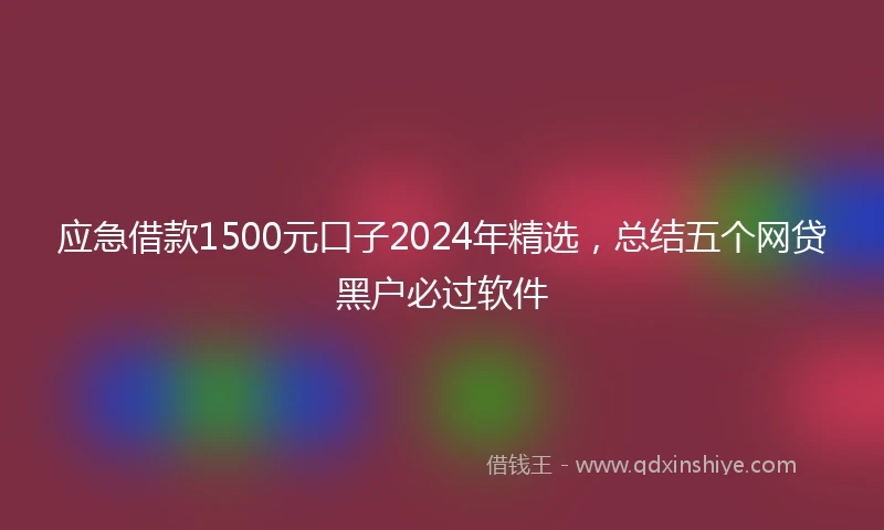 应急借款1500元口子2024年精选，总结五个网贷黑户必过软件