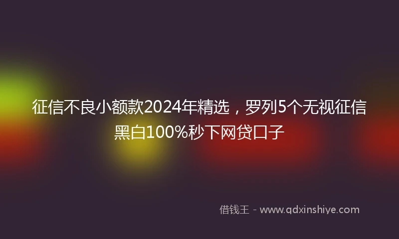 征信不良小额款2024年精选，罗列5个无视征信黑白100%秒下网贷口子