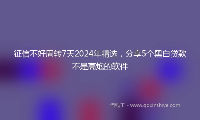 征信不好周转7天2024年精选，分享5个黑白贷款不是高炮的软件