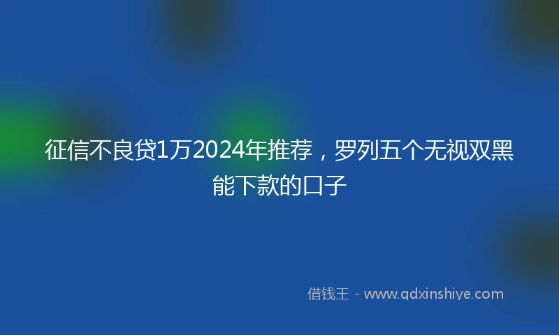 征信不良贷1万2024年推荐，罗列五个无视双黑能下款的口子