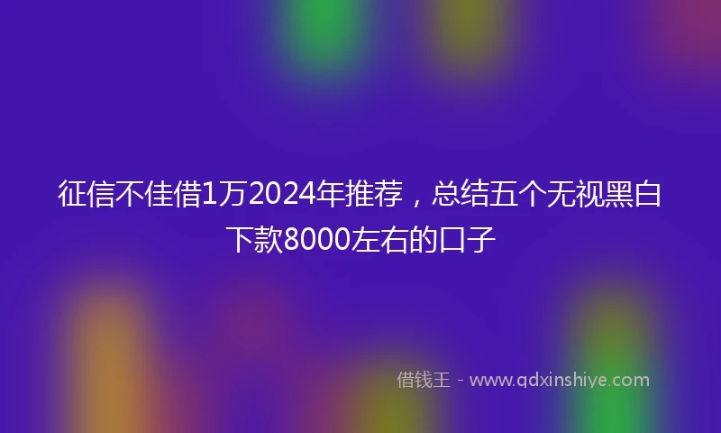 征信不佳借1万2024年推荐，总结五个无视黑白下款8000左右的口子