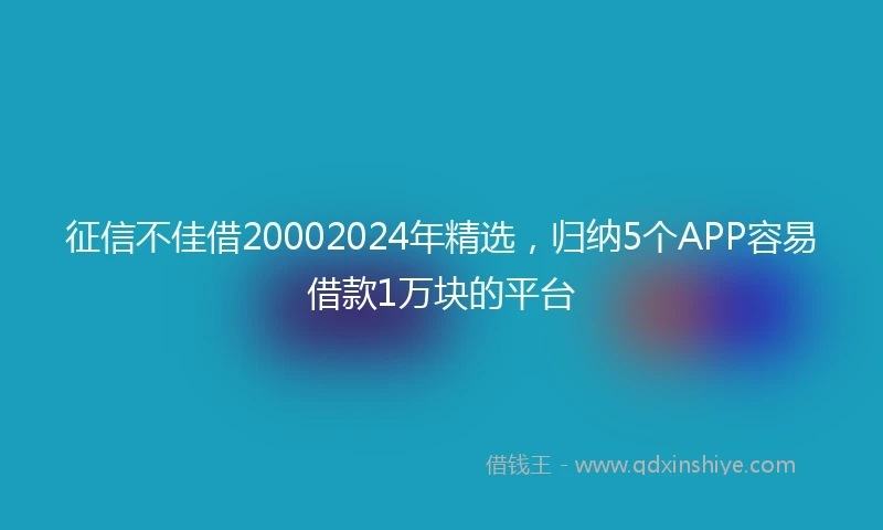 征信不佳借20002024年精选，归纳5个APP容易借款1万块的平台