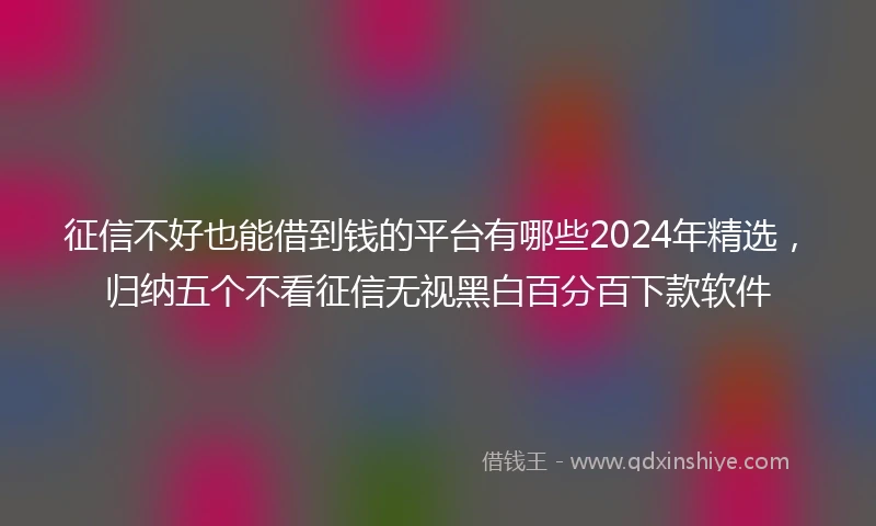 征信不好也能借到钱的平台有哪些2024年精选，归纳五个不看征信无视黑白百分百下款软件