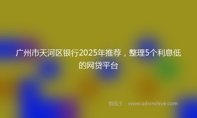 广州市天河区银行2025年推荐，整理5个利息低的网贷平台