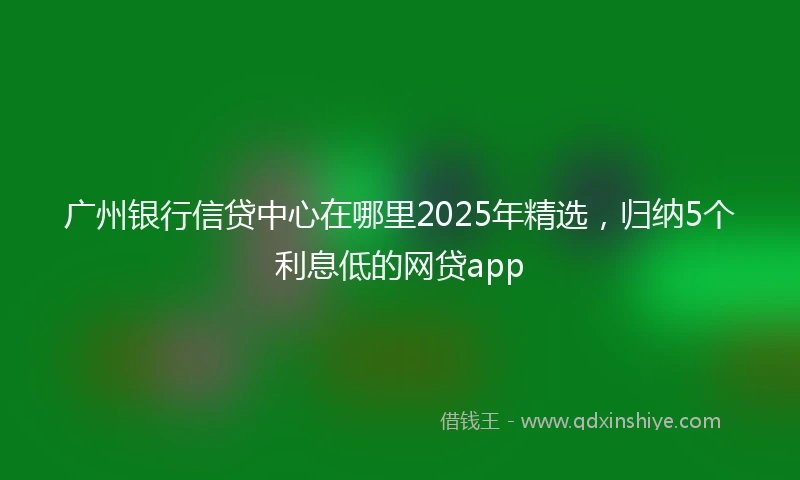 广州银行信贷中心在哪里2025年精选，归纳5个利息低的网贷app