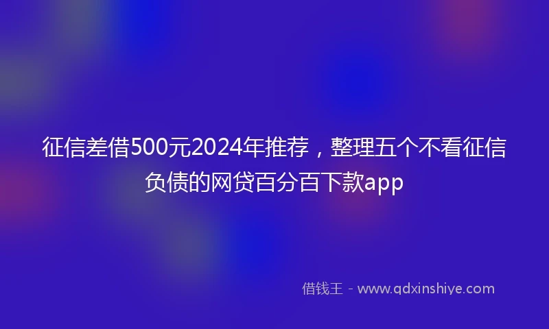 征信差借500元2024年推荐，整理五个不看征信负债的网贷百分百下款app