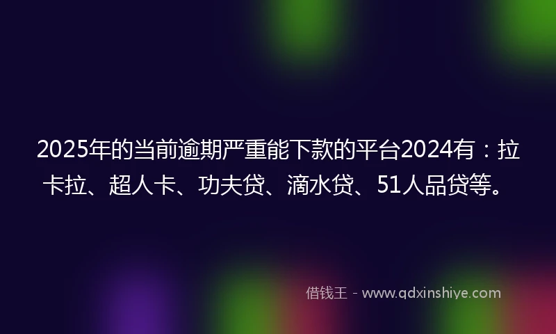 2025年的当前逾期严重能下款的平台2024有：拉卡拉、超人卡、功夫贷、滴水贷、51人品贷等。