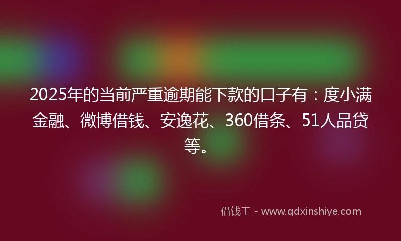 2025年的当前严重逾期能下款的口子有：度小满金融、微博借钱、安逸花、360借条、51人品贷等。