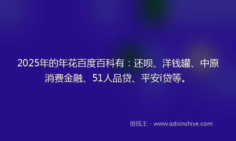 2025年的年花百度百科有：还呗、洋钱罐、中原消费金融、51人品贷、平安i贷等。