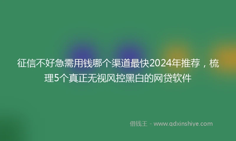 征信不好急需用钱哪个渠道最快2024年推荐，梳理5个真正无视风控黑白的网贷软件