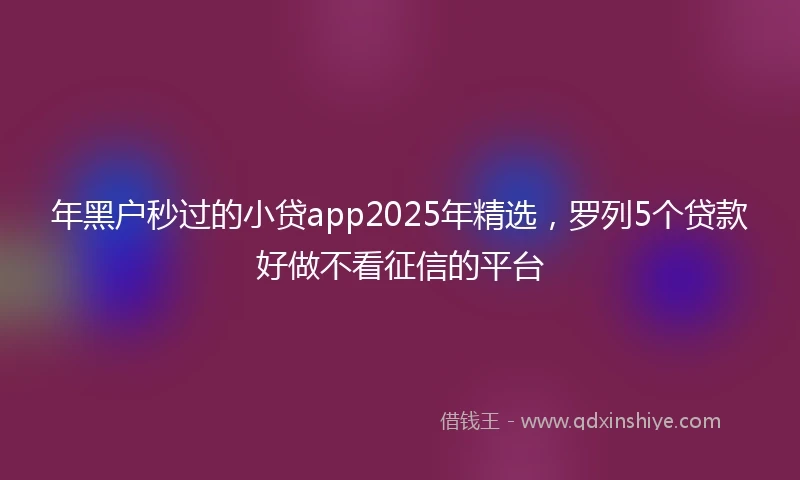 年黑户秒过的小贷app2025年精选，罗列5个贷款好做不看征信的平台