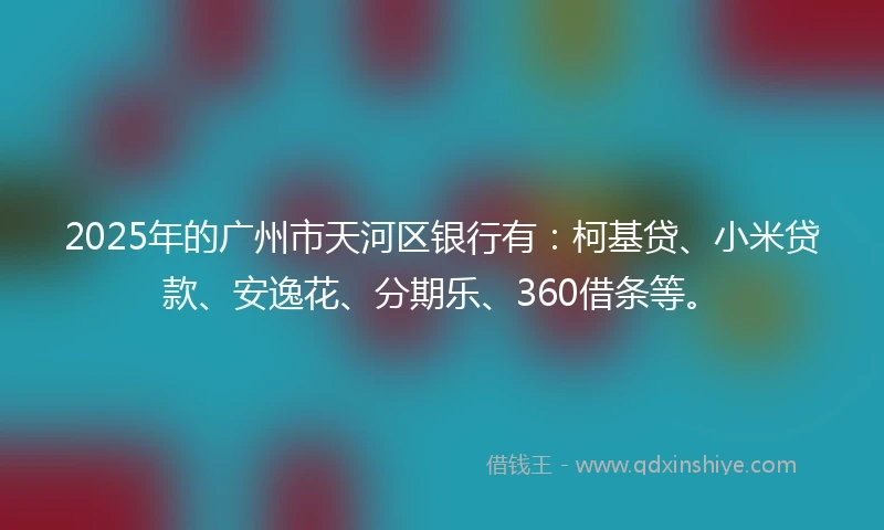 2025年的广州市天河区银行有：柯基贷、小米贷款、安逸花、分期乐、360借条等。