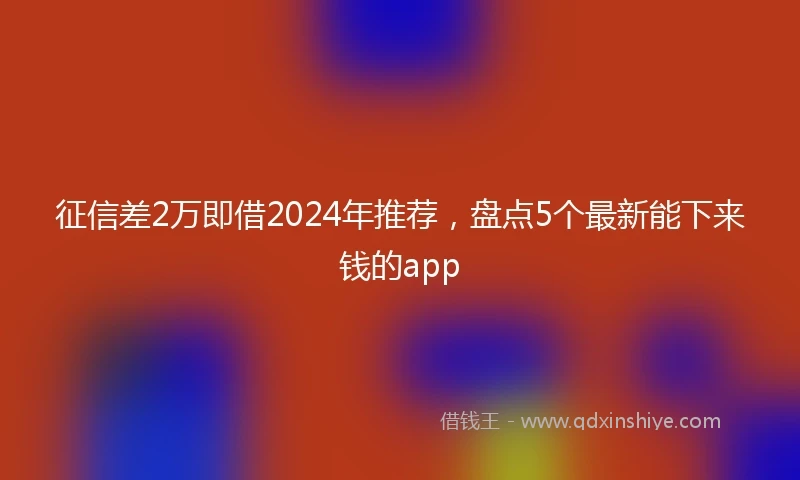 征信差2万即借2024年推荐，盘点5个最新能下来钱的app