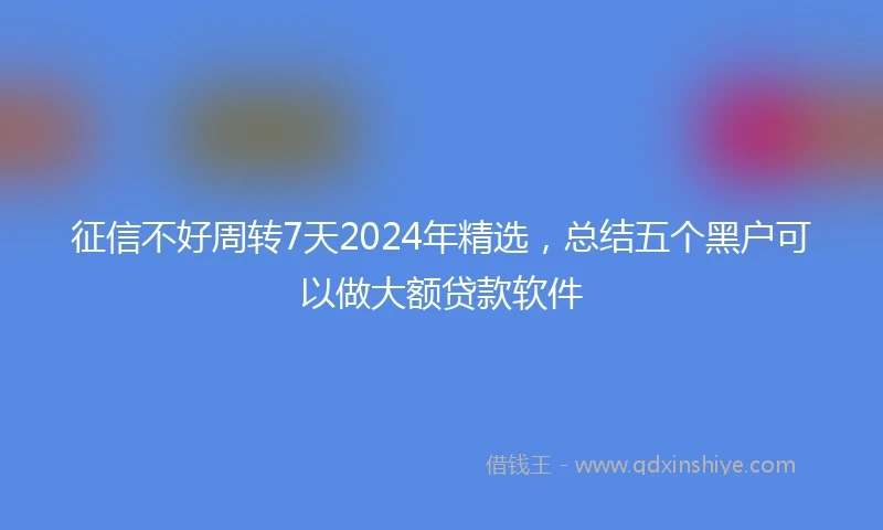征信不好周转7天2024年精选，总结五个黑户可以做大额贷款软件