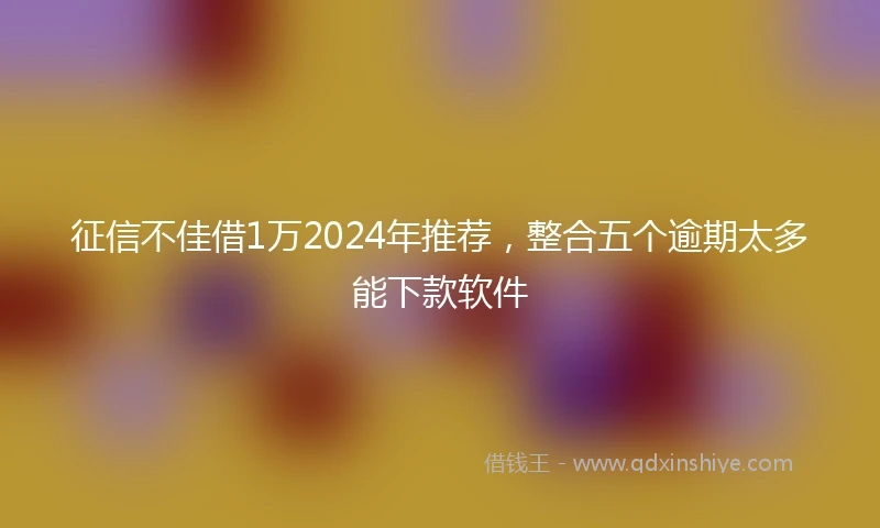 征信不佳借1万2024年推荐，整合五个逾期太多能下款软件