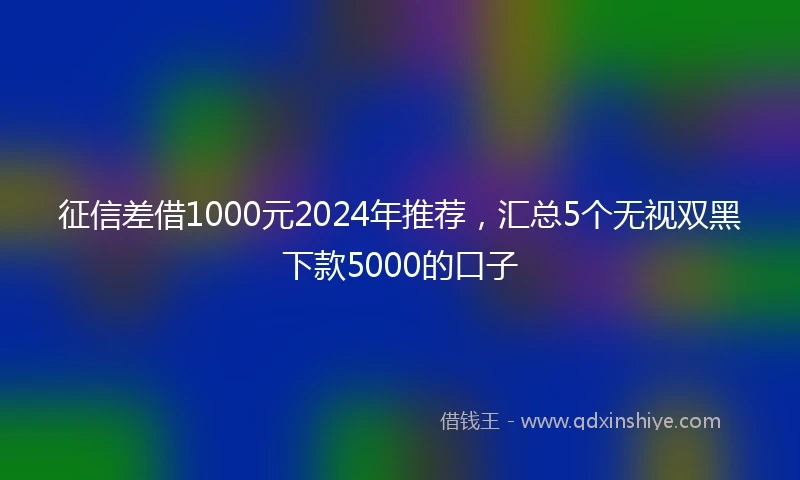 征信差借1000元2024年推荐，汇总5个无视双黑下款5000的口子