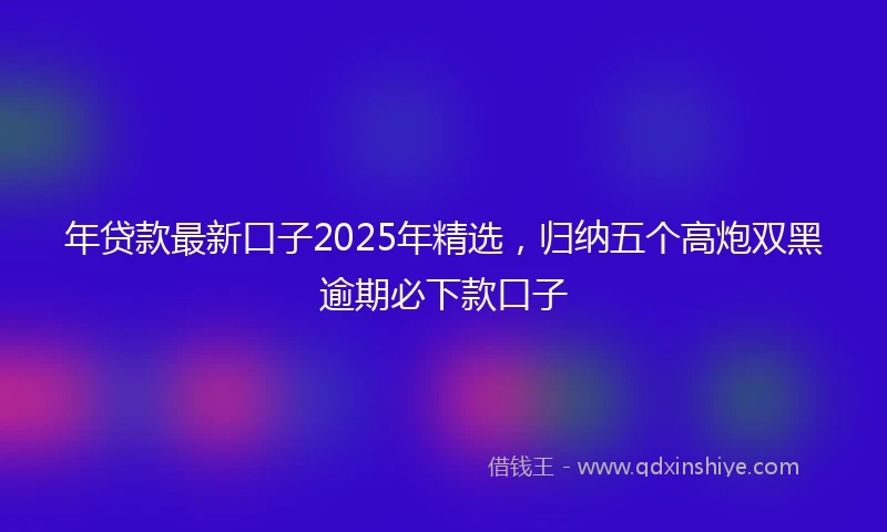 年贷款最新口子2025年精选，归纳五个高炮双黑逾期必下款口子