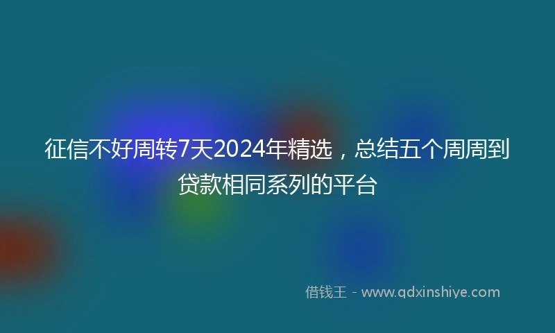 征信不好周转7天2024年精选，总结五个周周到贷款相同系列的平台