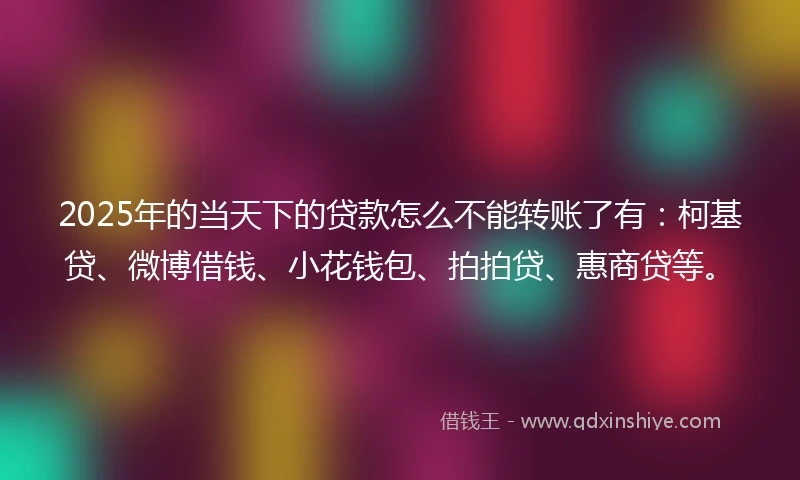 2025年的当天下的贷款怎么不能转账了有：柯基贷、微博借钱、小花钱包、拍拍贷、惠商贷等。