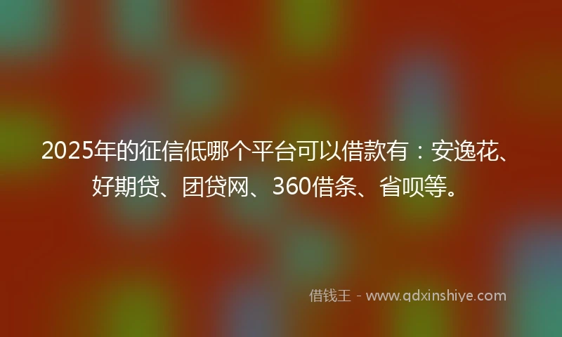 2025年的征信低哪个平台可以借款有：安逸花、好期贷、团贷网、360借条、省呗等。