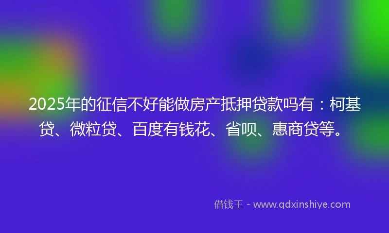 2025年的征信不好能做房产抵押贷款吗有：柯基贷、微粒贷、百度有钱花、省呗、惠商贷等。