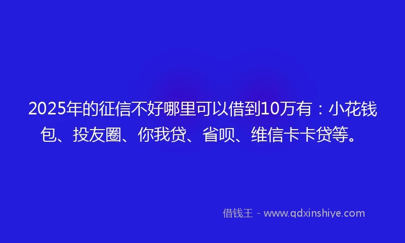 2025年的征信不好哪里可以借到10万有：小花钱包、投友圈、你我贷、省呗、维信卡卡贷等。