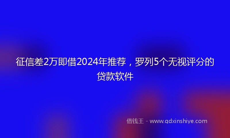 征信差2万即借2024年推荐，罗列5个无视评分的贷款软件
