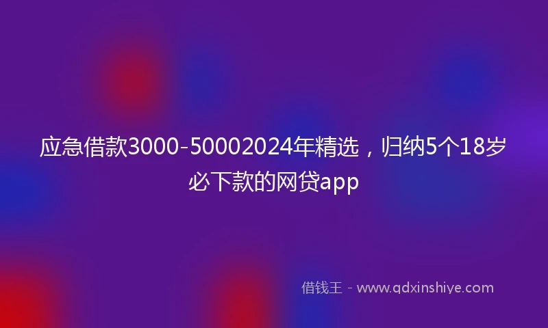 应急借款3000-50002024年精选，归纳5个18岁必下款的网贷app