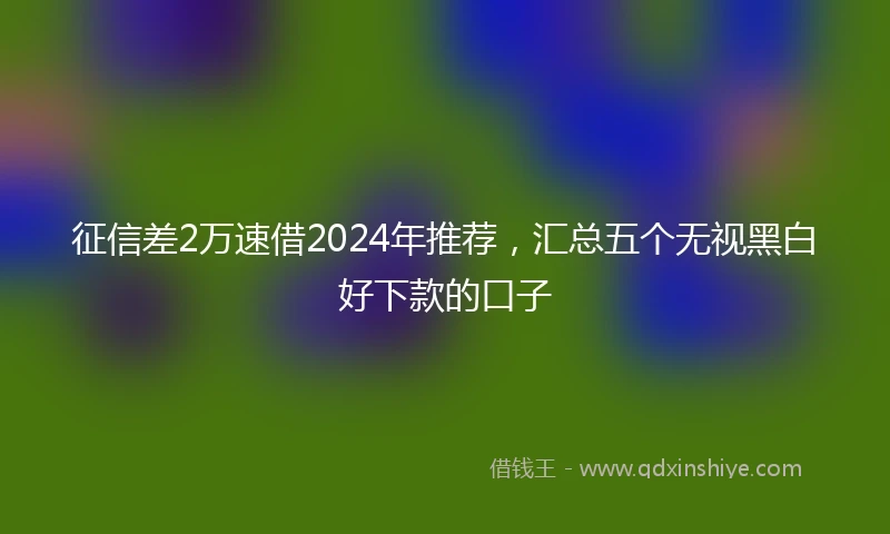 征信差2万速借2024年推荐，汇总五个无视黑白好下款的口子
