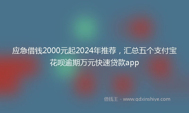 应急借钱2000元起2024年推荐，汇总五个支付宝花呗逾期万元快速贷款app