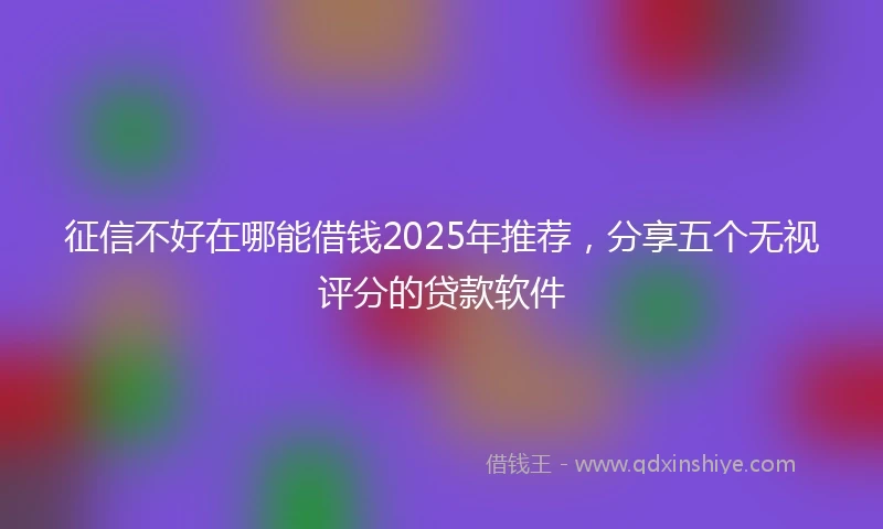 征信不好在哪能借钱2025年推荐，分享五个无视评分的贷款软件