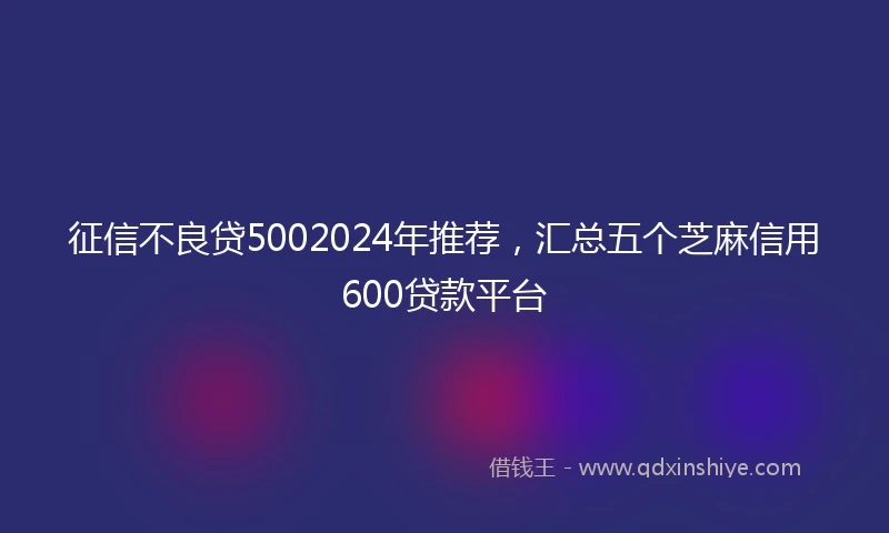 征信不良贷5002024年推荐，汇总五个芝麻信用600贷款平台