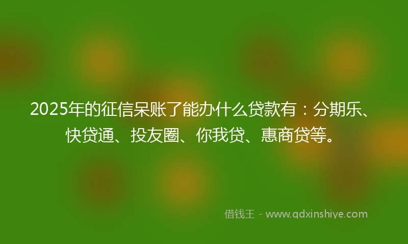 2025年的征信呆账了能办什么贷款有：分期乐、快贷通、投友圈、你我贷、惠商贷等。