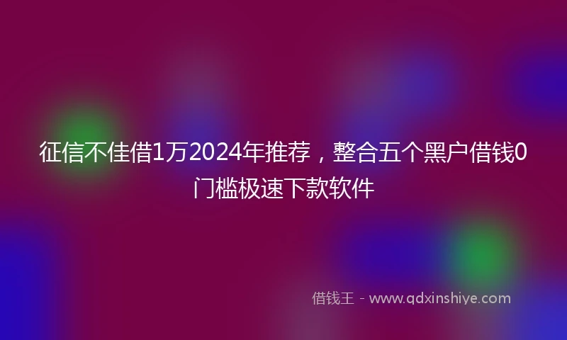 征信不佳借1万2024年推荐，整合五个黑户借钱0门槛极速下款软件