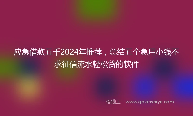 应急借款五千2024年推荐，总结五个急用小钱不求征信流水轻松贷的软件
