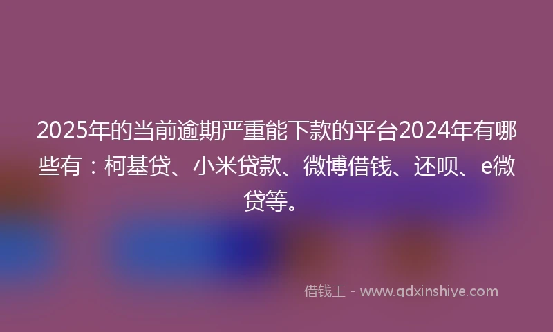 2025年的当前逾期严重能下款的平台2024年有哪些有：柯基贷、小米贷款、微博借钱、还呗、e微贷等。