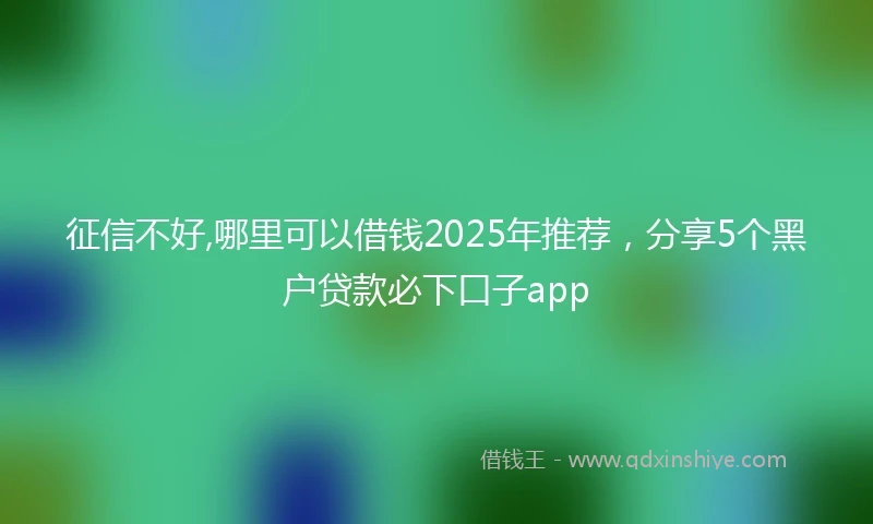 征信不好,哪里可以借钱2025年推荐，分享5个黑户贷款必下口子app