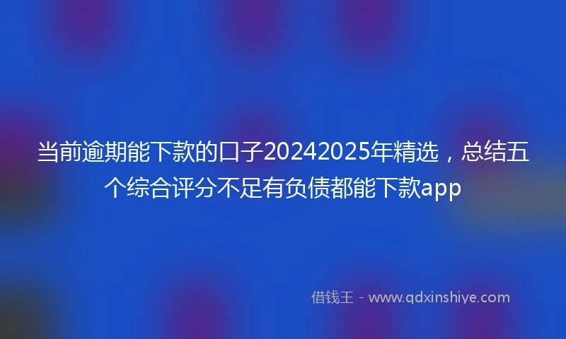 当前逾期能下款的口子20242025年精选，总结五个综合评分不足有负债都能下款app