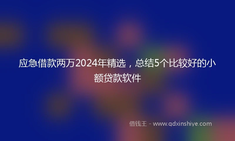 应急借款两万2024年精选，总结5个比较好的小额贷款软件
