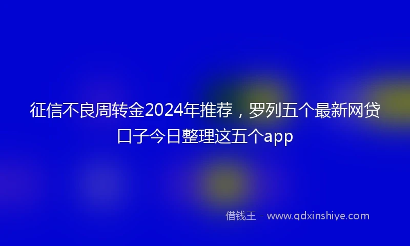 征信不良周转金2024年推荐，罗列五个最新网贷口子今日整理这五个app