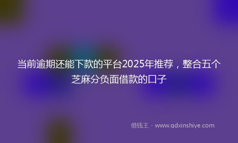 当前逾期还能下款的平台2025年推荐，整合五个芝麻分负面借款的口子